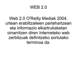 WEB 2.0 Web 2.0 O'Reilly Mediak 2004. urtean erabiltzaileen partehartzean eta informazio elkartrukaketan oinarritzen diren Interneteko web zerbitzuak definitzeko sortutako terminoa da. 