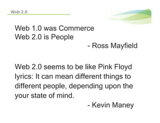 Web 2.0



 Web 1.0 was Commerce
 Web 2 0 is People
     2.0
                   - Ross Mayfield

 Web 2.0 see s to be like Pink Floyd
    eb 0 seems              e       oyd
 lyrics: It can mean different things to
 different people depending upon the
            people,
 your state of mind.
                          - Kevin Maney
 