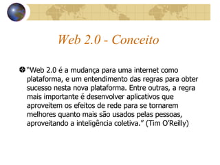 Web 2.0 - Conceito “ Web 2.0 é a mudança para uma internet como plataforma, e um entendimento das regras para obter sucesso nesta nova plataforma. Entre outras, a regra mais importante é desenvolver aplicativos que aproveitem os efeitos de rede para se tornarem melhores quanto mais são usados pelas pessoas, aproveitando a inteligência coletiva.” (Tim O’Reilly) 