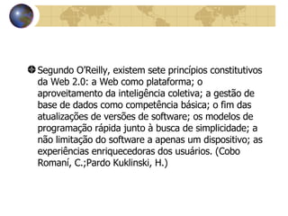 Segundo O’Reilly, existem sete princípios constitutivos da Web 2.0: a Web como plataforma; o aproveitamento da inteligência coletiva; a gestão de base de dados como competência básica; o fim das atualizações de versões de software; os modelos de programação rápida junto à busca de simplicidade; a não limitação do software a apenas um dispositivo; as experiências enriquecedoras dos usuários. (Cobo Romaní, C.;Pardo Kuklinski, H.) 