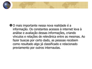 O mais importante nessa nova realidade é a informação. Os constantes acessos à internet leva à análise e avaliação dessas informações, criando vínculos e relações de relevânica entre as mesmas. Ao fazer buscas por certo dado, as pessoas recebem como resultado algo já classificado e relacionado previamento por outros internautas.   