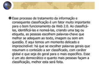 Esse processo de tratamento da informação e consequente classificação é um fator muito importante para o bom funcionamento da Web 2.0. Ao classificá-las, identificá-las e nomeá-las, criando uma tag ou etiqueta, as pessoas escolhem palavras-chave que melhor se adequem ao texto, imagem ou som em questão. E aqui temos um momento delicado e imprescindível: há que se escolher palavras gerais que resumam o conteúdo a ser classificado, com caráter global e que seja do geral para o mais específico. Esse é um ato democrático e quanto mais pessoas façam a classificação, melhor esta será feita.   