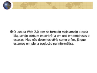 O uso da Web 2.0 tem se tornado mais amplo a cada dia, sendo comum encontrá-la em uso em empresas e escolas. Mas não devemos vê-la como o fim, já que estamos em plena evolução na informática.   