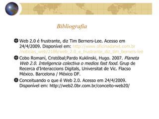 Bibliografia Web 2.0 é frustrante, diz Tim Berners-Lee. Acesso em 24/4/2009. Disponível em:  http ://www. oficinadanet .com. br /noticias_ web /2186/ web _2.0_e_frustrante_diz_ tim _ berners - lee   Cobo Romaní, Cristóbal;Pardo Kuklinski, Hugo. 2007.  Planeta Web 2.0. Inteligencia colectiva o medios fast food.  Grup de Recerca d'Interaccions Digitals, Universitat de Vic. Flacso México. Barcelona / México DF. Conceituando o que é Web 2.0. Acesso em 24/4/2009. Disponível em: http://web2.0br.com.br/conceito-web20/ 