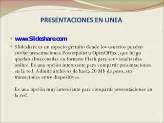 PRESENTACIONES EN LINEA  www.Slideshare.com Slideshare es un espacio gratuito donde los usuarios pueden enviar presentaciones Powerpoint u OpenOffice, que luego quedan almacenadas en formato Flash para ser visualizadas online. Es una opción interesante para compartir presentaciones en la red. Admite archivos de hasta 20 Mb de peso, sin transiciones entre diapositivas. Es una opción muy interesante para compartir presentaciones en la red. 