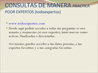CONSULTAS DE MANERA  PRACTICA POOR EXPERTOS (todoexpertos) www.todoexpertos.com Desde aquí podrás acceder a todas tus preguntas si eres usuario y respuestas (si eres experto), tanto nuevas como activas, finalizadas o descartadas. Así mismo, puedes acceder a tus datos persona, a tus expertos favoritos y a tus categorías favoritas.  