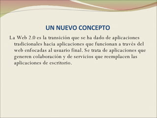 UN NUEVO CONCEPTO  La Web 2.0 es la transición que se ha dado de aplicaciones tradicionales hacia aplicaciones que funcionan a través del web enfocadas al usuario final. Se trata de aplicaciones que generen colaboración y de servicios que reemplacen las aplicaciones de escritorio. 
