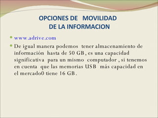 OPCIONES DE  MOVILIDAD   DE LA INFORMACION www.adrive.com De igual manera podemos  tener almacenamiento de información  hasta de 50 GB, es una capacidad  significativa  para un mismo  computador , si tenemos en cuenta  que las memorias USB  más capacidad en el mercado0 tiene 16 GB.  