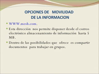 OPCIONES DE  MOVILIDAD   DE LA INFORMACION WWW.mesh.com . Esta dirección  nos permite disponer desde el correo electrónico almacenamiento de información  hasta 5 MB. Dentro de las posibilidades que  ofrece  es compartir documentos  para trabajar en grupos.  