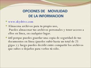 OPCIONES DE  MOVILIDAD   DE LA INFORMACION www.skydrive.com   Almacena archivos para tu propio uso,  Puedes almacenar tus archivos personales y tener acceso a ellos en línea, en cualquier lugar. útil porque puedes guardar una copia de seguridad de tus documentos en línea (puedes subir hasta un total de 25 gigas ) y luego puedes decidir entre compartir los archivos que subes o dejarlos para verlos tú sólo. 