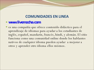 COMUNIDADES EN LINEA www.livemocha.com es una compañía que ofrece contenido didáctico para el aprendizaje de idiomas para ayudar a los estudiantes de inglés, español, mandarín, francés, hindi, y alemán. El sitio  funciona como una comunidad online donde los hablantes nativos de cualquier idioma pueden ayudar  a mejorar a otros y aprender otro idioma ellos mismos.  