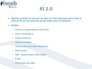 RI 2.0 Significa utilizar os serviços da web 2.0 mais populares para levar a área de RI de sua empresa aonde estão seus investidores. Razões: Aumenta a capilaridade do site de RI Maior transparência Amplia audiência Ocupa os espaços Torna o site de RI mais interessante Brand equity SEO – Search Engine Optimization É fácil Os serviços são grátis 