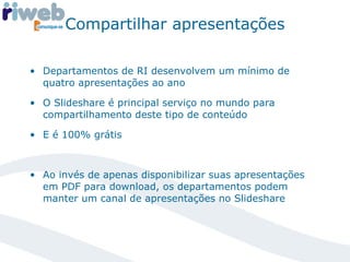 Compartilhar apresentações Departamentos de RI desenvolvem um mínimo de quatro apresentações ao ano O Slideshare é principal serviço no mundo para compartilhamento deste tipo de conteúdo E é 100% grátis Ao invés de apenas disponibilizar suas apresentações em PDF para download, os departamentos podem manter um canal de apresentações no Slideshare 