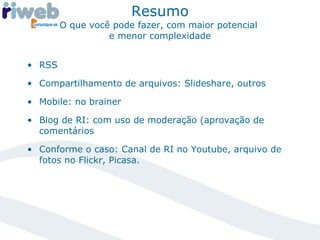 Resumo O que você pode fazer, com maior potencial  e menor complexidade RSS Compartilhamento de arquivos: Slideshare, outros Mobile: no brainer Blog de RI: com uso de moderação (aprovação de comentários Conforme o caso: Canal de RI no Youtube, arquivo de fotos no Flickr, Picasa.  