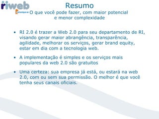 Resumo O que você pode fazer, com maior potencial  e menor complexidade RI 2.0 é trazer a Web 2.0 para seu departamento de RI, visando gerar maior abrangência, transparência, agilidade, melhorar os serviços, gerar brand equity, estar em dia com a tecnologia web. A implementação é simples e os serviços mais populares da web 2.0 são gratuitos Uma certeza: sua empresa já está, ou estará na web 2.0, com ou sem sua permissão. O melhor é que você tenha seus canais oficiais. 