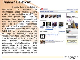 Dinâmica e eficaz É assim hoje o conteúdo a disposição dos usuários as informações , jogos , músicas , shows e vídeos mais assistidos na NET , se caso você perdeu algo , não se preocupe você pode encontrar até mais detalhadamente e ainda outros sites fotos e assuntos relacionados ajudarão a você a se encontrar , essa é a tamanha facilidade que hoje a WEB 2.0 tem a disposição a alta tecnologia da informação seja ela verdadeira ou falsa , imaginária ou real , em tempo real ou de anos atrás.É a NET trazendo ferramentas de publicação multi-plataforma (PC, celular, PDAs, IPTV) geram poder e eficiência jornalistica à sites de notícias deixando você cada vez mais participativo e com os assuntos em dia. 