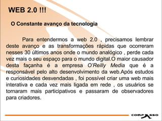 WEB 2.0 !!! O Constante avanço da tecnologia Para entendermos a web 2.0 , precisamos lembrar deste avanço e as transformações rápidas que ocorreram nesses 30 últimos anos onde o mundo analógico , perde cada vez mais o seu espaço para o mundo digital.O maior causador desta façanha é a empresa  O’Reilly Media  que é a responsável pelo alto desenvolvimento da web.Após estudos e curiosidades desvendadas , foi possível criar uma web mais interativa e cada vez mais ligada em rede , os usuários se tornaram mais participativos e passaram de observadores para criadores.  
