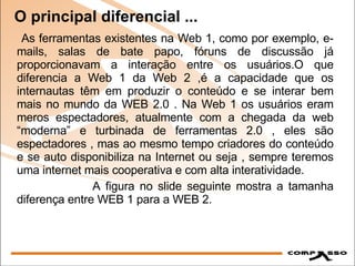 O principal diferencial ... As ferramentas existentes na Web 1, como por exemplo, e-mails, salas de bate papo, fóruns de discussão já proporcionavam a interação entre os usuários.O que diferencia a Web 1 da Web 2 ,é a capacidade que os internautas têm em produzir o conteúdo e se interar bem mais no mundo da WEB 2.0 . Na Web 1 os usuários eram meros espectadores, atualmente com a chegada da web “moderna” e turbinada de ferramentas 2.0 , eles são espectadores , mas ao mesmo tempo criadores do conteúdo e se auto disponibiliza na Internet ou seja , sempre teremos uma internet mais cooperativa e com alta interatividade. A figura no slide seguinte mostra a tamanha diferença entre WEB 1 para a WEB 2. 