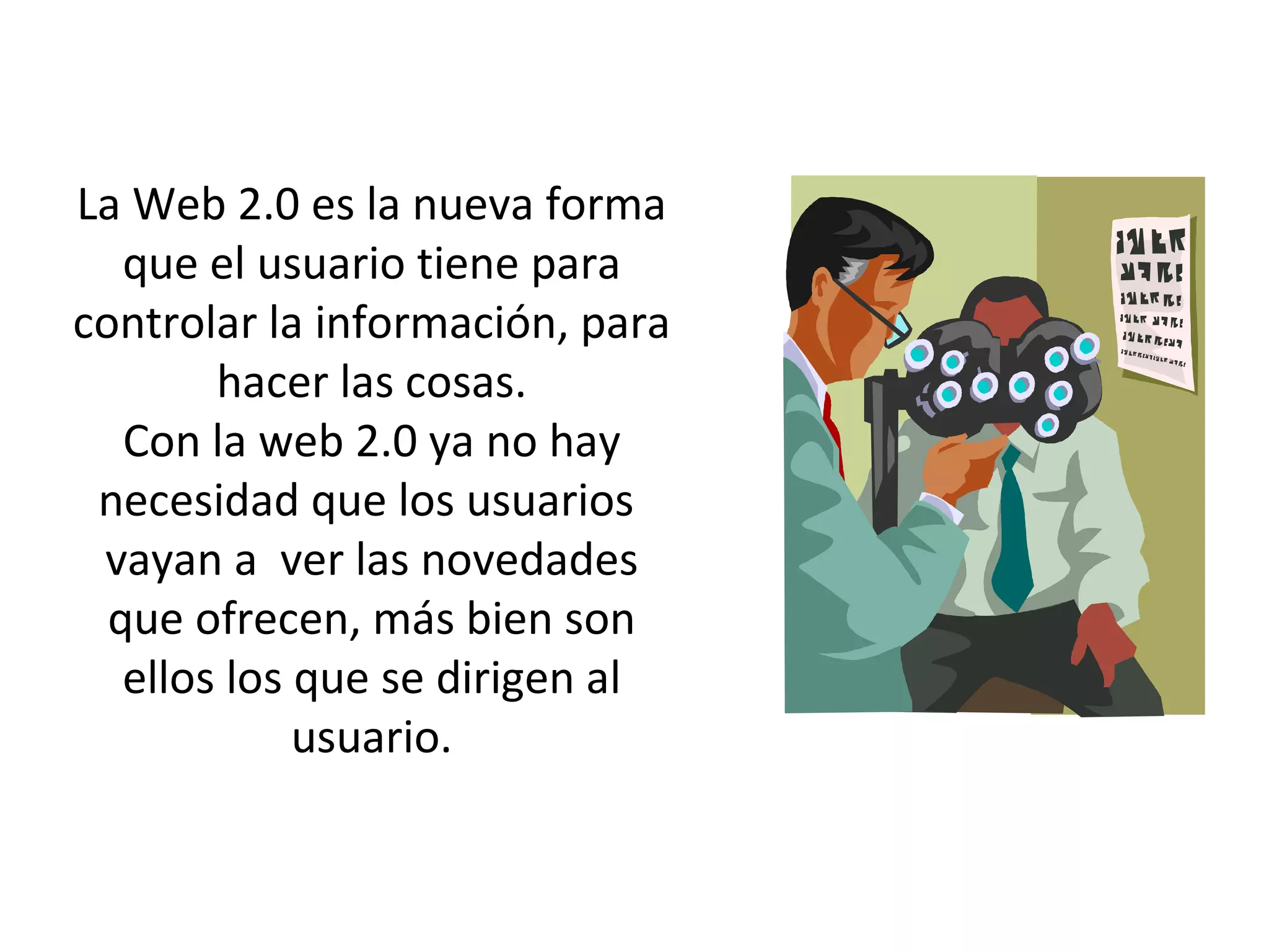 La Web 2.0 es la nueva forma que el usuario tiene para controlar la información, para hacer las cosas. Con la web 2.0 ya no hay necesidad que los usuarios vayan a ver las novedades que ofrecen, más bien son ellos los que se dirigen al usuario.
