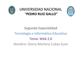 UNIVERSIDAD NACIONAL  “ PEDRO RUIZ GALLO” Segunda Especialidad Tecnología e informática Educativa Tema: Web 2.0 Nombre: Gloria Marleny Cubas Suxe 