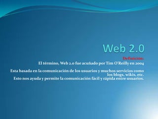 Definición:
               El término, Web 2.0 fue acuñado por Tim O'Reilly en 2004
Esta basada en la comunicación de los usuarios y muchos servicios como
                                                    los blogs, wikis, etc.
 Esto nos ayuda y permite la comunicación fácil y rápida entre usuarios.
 
