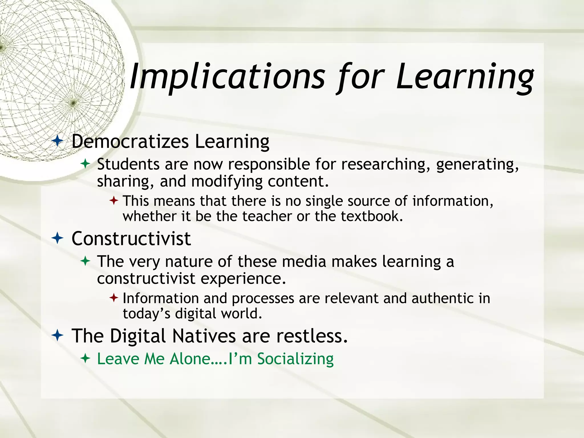 Implications for Learning Democratizes Learning Students are now responsible for researching, generating, sharing, and modifying content. This means that there is no single source of information, whether it be the teacher or the textbook. Constructivist The very nature of these media makes learning a constructivist experience. Information and processes are relevant and authentic in today’s digital world. The Digital Natives are restless. Leave   Me Alone….I’m Socializing 