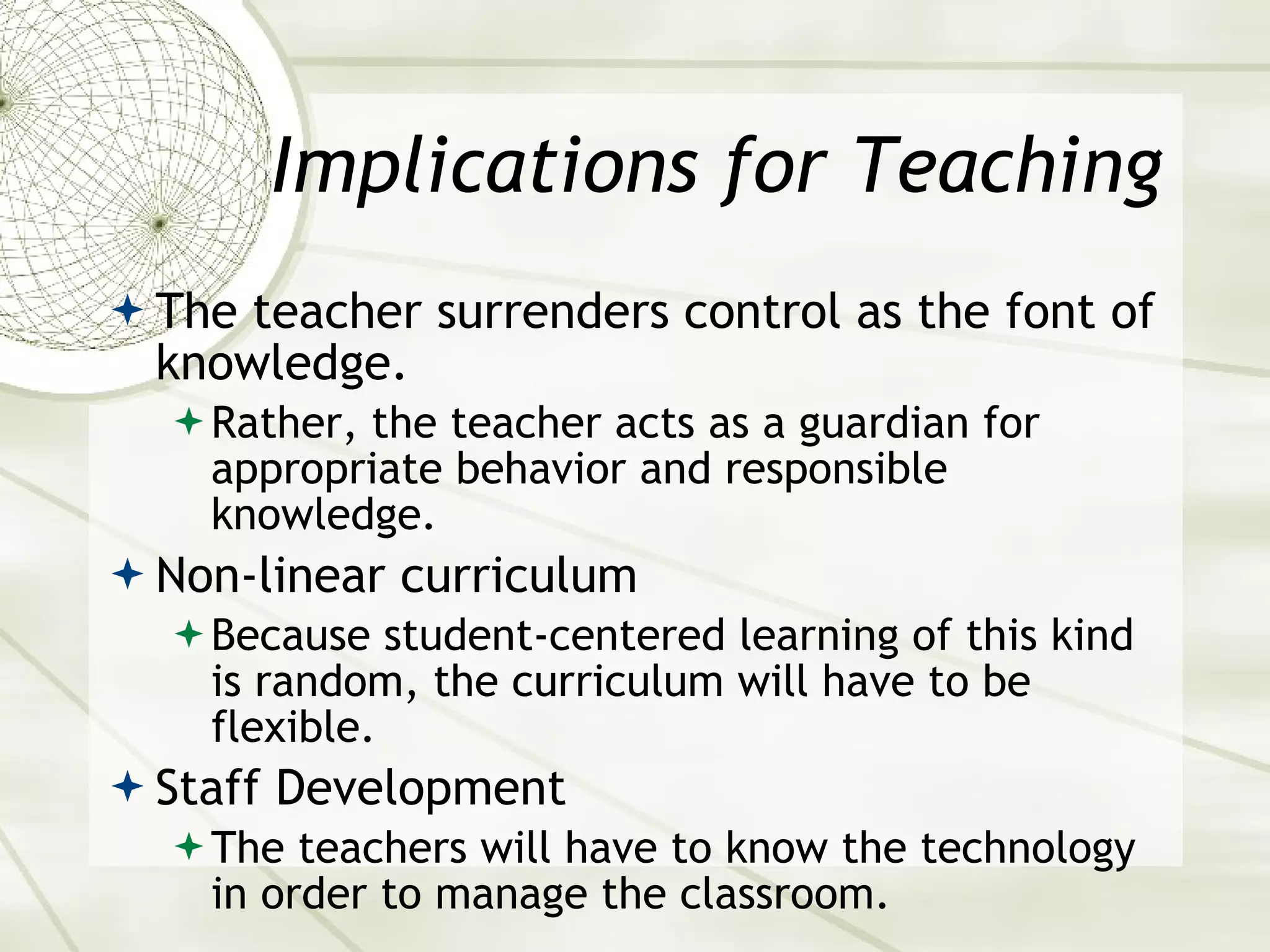 Implications for Teaching The teacher surrenders control as the font of knowledge. Rather, the teacher acts as a guardian for appropriate behavior and responsible knowledge. Non-linear curriculum Because student-centered learning of this kind is random, the curriculum will have to be flexible. Staff Development The teachers will have to know the technology in order to manage the classroom. 