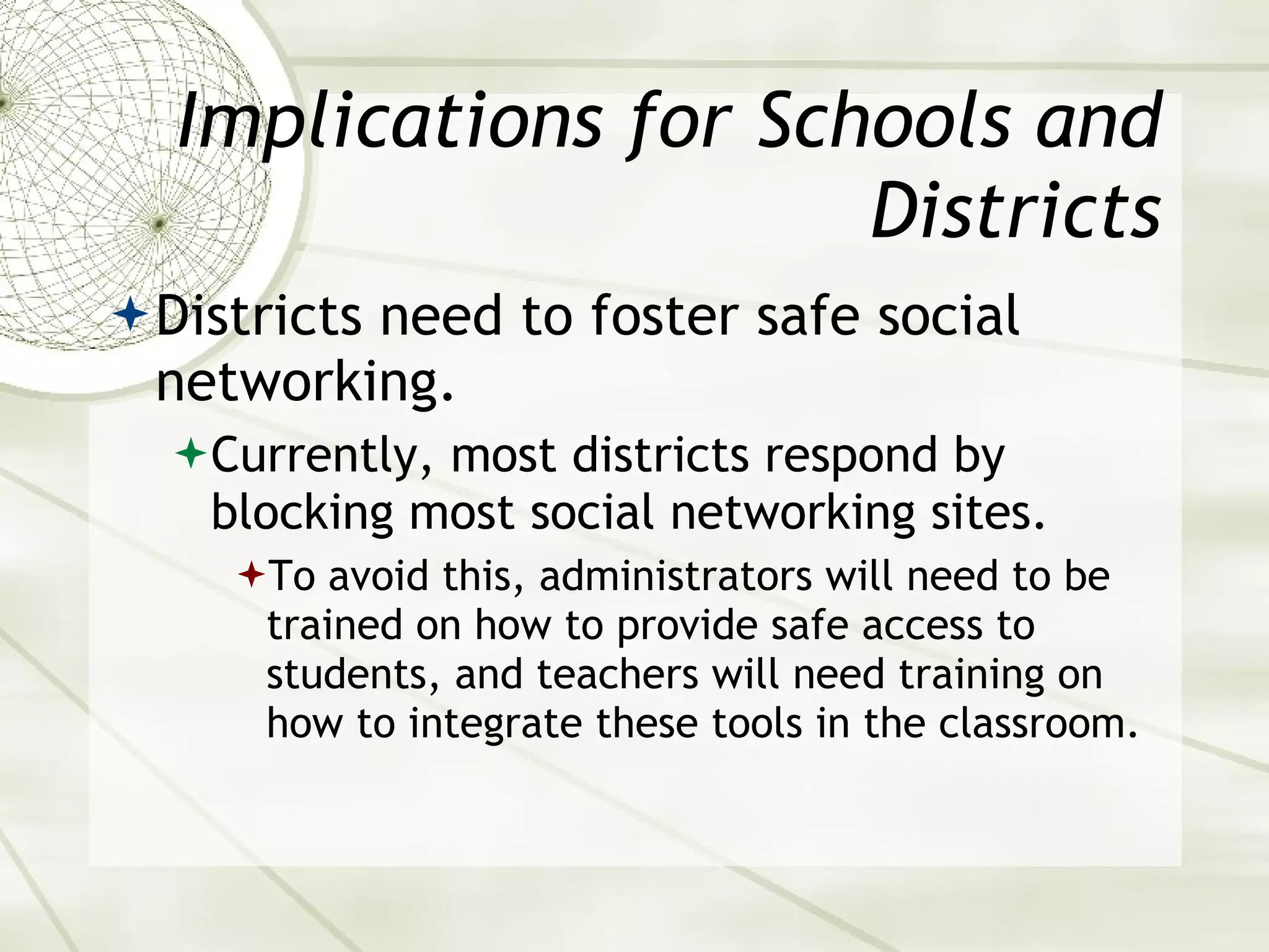 Implications for Schools and Districts Districts need to foster safe social networking. Currently, most districts respond by blocking most social networking sites. To avoid this, administrators will need to be trained on how to provide safe access to students, and teachers will need training on how to integrate these tools in the classroom. 