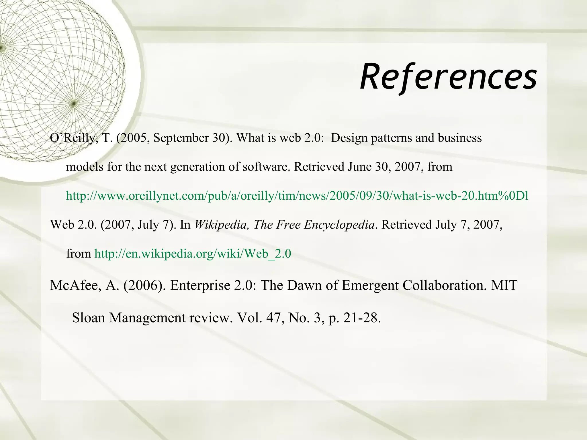 References O’Reilly, T. (2005, September 30). What is web 2.0:  Design patterns and business  models for the next generation of software. Retrieved June 30, 2007, from  http://www. oreillynet .com/pub/a/oreilly/tim/news/2005/09/30/what-is-web-20. htm %0Dl Web 2.0. (2007, July 7). In  Wikipedia, The Free Encyclopedia . Retrieved July 7, 2007,  from  http://en. wikipedia .org/wiki/Web_2.0 McAfee, A. (2006). Enterprise 2.0: The Dawn of Emergent Collaboration. MIT Sloan Management review. Vol. 47, No. 3, p. 21-28. 