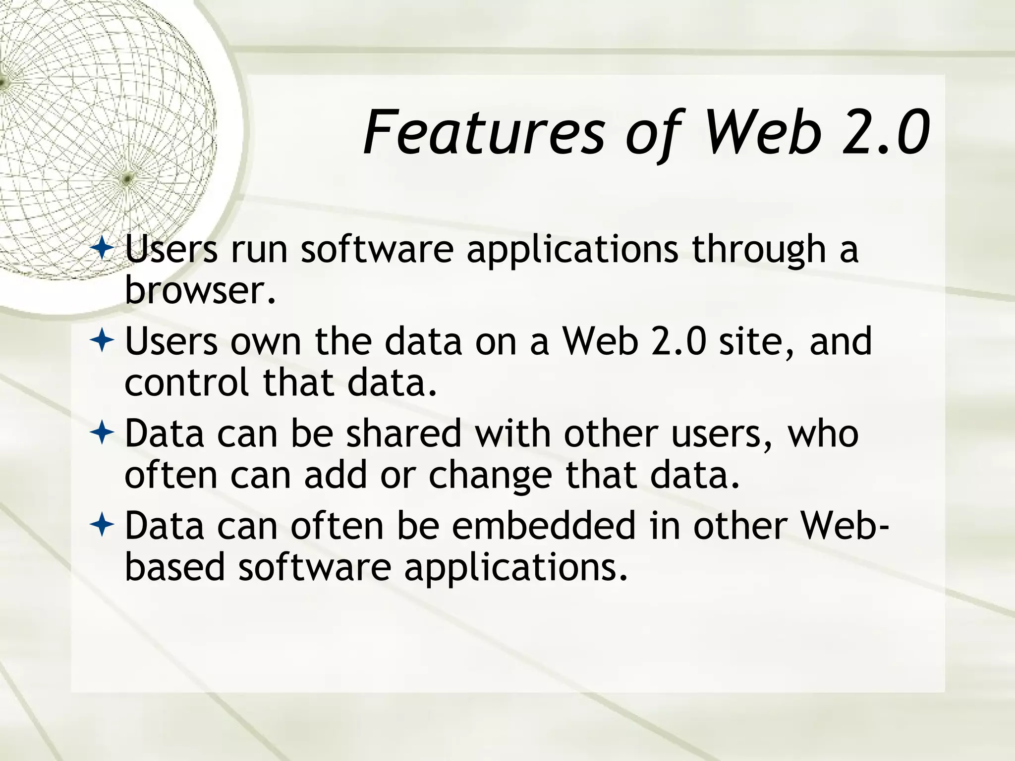 Features of Web 2.0 Users run software applications through a browser. Users own the data on a Web 2.0 site, and control that data. Data can be shared with other users, who often can add or change that data. Data can often be embedded in other Web-based software applications. 