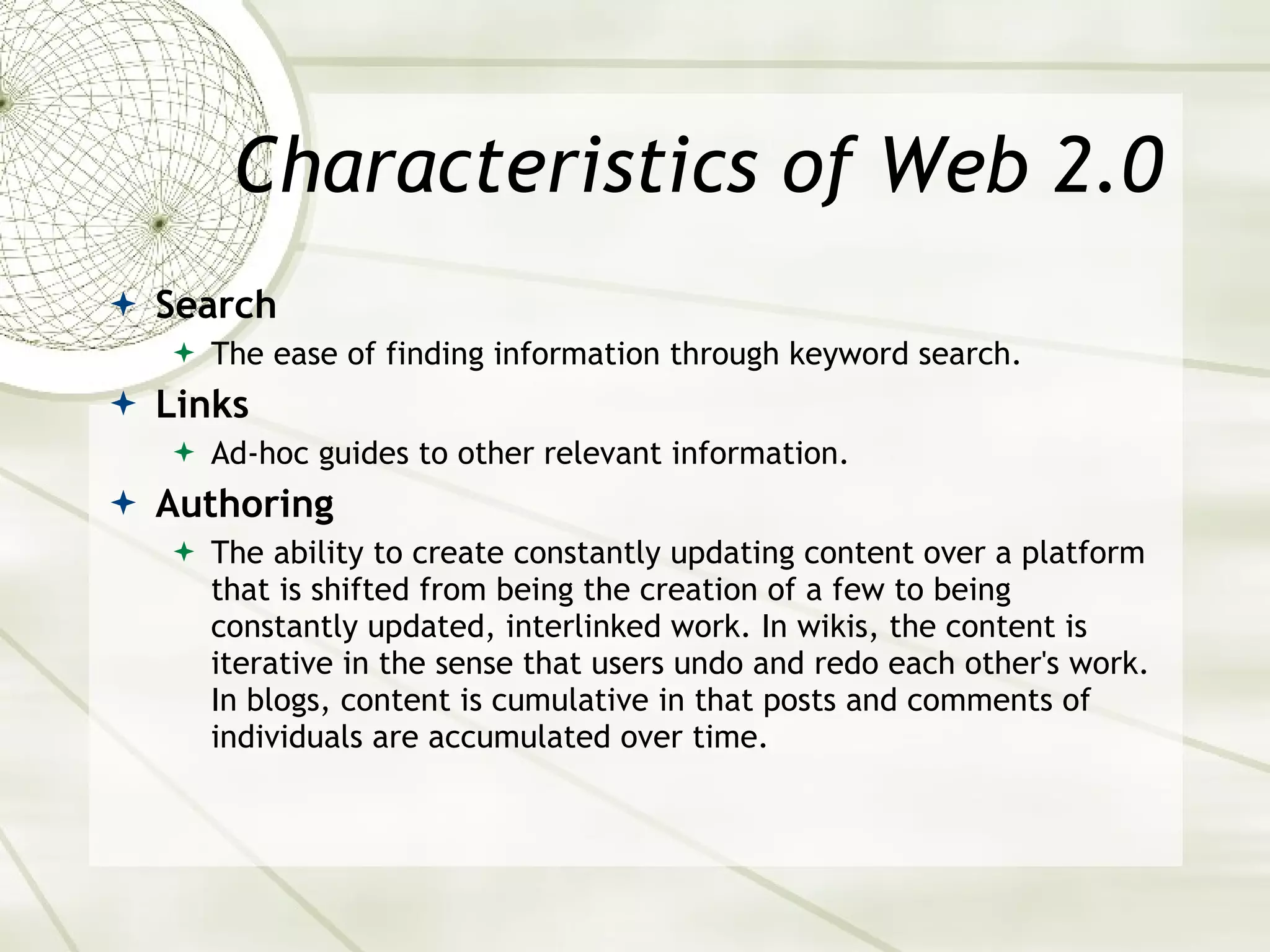 Characteristics of Web 2.0 Search The ease of finding information through keyword search. Links Ad-hoc guides to other relevant information. Authoring The ability to create constantly updating content over a platform that is shifted from being the creation of a few to being constantly updated, interlinked work. In wikis, the content is iterative in the sense that users undo and redo each other's work. In blogs, content is cumulative in that posts and comments of individuals are accumulated over time. 