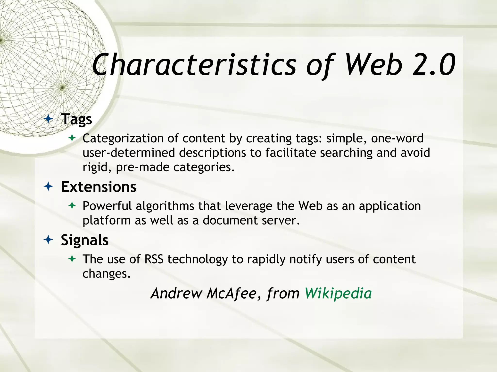 Characteristics of Web 2.0 Tags Categorization of content by creating tags: simple, one-word user-determined descriptions to facilitate searching and avoid rigid, pre-made categories. Extensions Powerful algorithms that leverage the Web as an application platform as well as a document server. Signals The use of RSS technology to rapidly notify users of content changes. Andrew McAfee, from  Wikipedia 