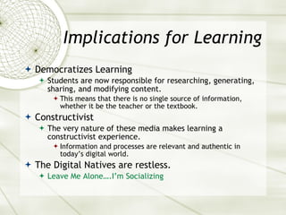 Implications for Learning Democratizes Learning Students are now responsible for researching, generating, sharing, and modifying content. This means that there is no single source of information, whether it be the teacher or the textbook. Constructivist The very nature of these media makes learning a constructivist experience. Information and processes are relevant and authentic in today’s digital world. The Digital Natives are restless. Leave   Me Alone….I’m Socializing 