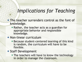 Implications for Teaching The teacher surrenders control as the font of knowledge. Rather, the teacher acts as a guardian for appropriate behavior and responsible knowledge. Non-linear curriculum Because student-centered learning of this kind is random, the curriculum will have to be flexible. Staff Development The teachers will have to know the technology in order to manage the classroom. 