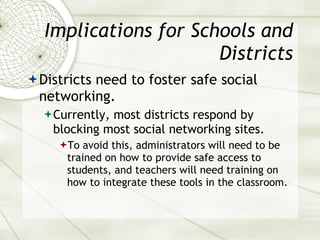 Implications for Schools and Districts Districts need to foster safe social networking. Currently, most districts respond by blocking most social networking sites. To avoid this, administrators will need to be trained on how to provide safe access to students, and teachers will need training on how to integrate these tools in the classroom. 