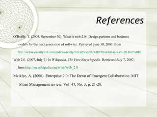 References O’Reilly, T. (2005, September 30). What is web 2.0:  Design patterns and business  models for the next generation of software. Retrieved June 30, 2007, from  http://www. oreillynet .com/pub/a/oreilly/tim/news/2005/09/30/what-is-web-20. htm %0Dl Web 2.0. (2007, July 7). In  Wikipedia, The Free Encyclopedia . Retrieved July 7, 2007,  from  http://en. wikipedia .org/wiki/Web_2.0 McAfee, A. (2006). Enterprise 2.0: The Dawn of Emergent Collaboration. MIT Sloan Management review. Vol. 47, No. 3, p. 21-28. 