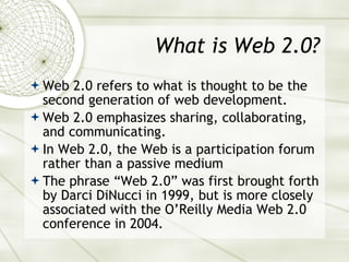 What is Web 2.0? Web 2.0 refers to what is thought to be the second generation of web development. Web 2.0 emphasizes sharing, collaborating, and communicating. In Web 2.0, the Web is a participation forum rather than a passive medium The phrase “Web 2.0” was first brought forth by Darci DiNucci in 1999, but is more closely associated with the O’Reilly Media Web 2.0 conference in 2004. 