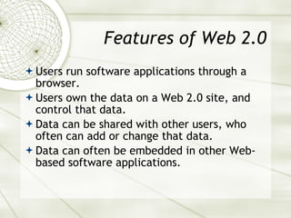Features of Web 2.0 Users run software applications through a browser. Users own the data on a Web 2.0 site, and control that data. Data can be shared with other users, who often can add or change that data. Data can often be embedded in other Web-based software applications. 