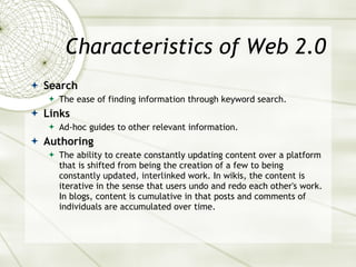 Characteristics of Web 2.0 Search The ease of finding information through keyword search. Links Ad-hoc guides to other relevant information. Authoring The ability to create constantly updating content over a platform that is shifted from being the creation of a few to being constantly updated, interlinked work. In wikis, the content is iterative in the sense that users undo and redo each other's work. In blogs, content is cumulative in that posts and comments of individuals are accumulated over time. 