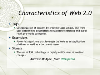 Characteristics of Web 2.0 Tags Categorization of content by creating tags: simple, one-word user-determined descriptions to facilitate searching and avoid rigid, pre-made categories. Extensions Powerful algorithms that leverage the Web as an application platform as well as a document server. Signals The use of RSS technology to rapidly notify users of content changes. Andrew McAfee, from  Wikipedia 