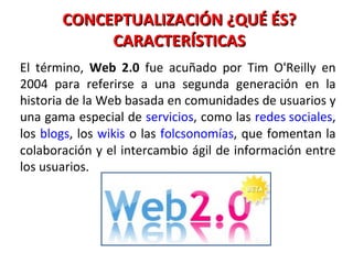 CONCEPTUALIZACIÓN ¿QUÉ ÉS? CARACTERÍSTICAS El término,  Web 2.0  fue acuñado por Tim O'Reilly en 2004 para referirse a una segunda generación en la historia de la Web basada en comunidades de usuarios y una gama especial de  servicios , como las  redes sociales , los  blogs , los  wikis  o las  folcsonomías , que fomentan la colaboración y el intercambio ágil de información entre los usuarios. 