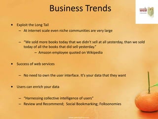 Business Trends
• Exploit the Long Tail
   – At internet scale even niche communities are very large

    – “We sold more books today that we didn't sell at all yesterday, than we sold
      today of all the books that did sell yesterday.”
            – Amazon employee quoted on Wikipedia

• Success of web services

    – No need to own the user interface. It's your data that they want

• Users can enrich your data

    – “Harnessing collective intelligence of users”
    – Review and Recommend; Social Bookmarking; Folksonomies
 