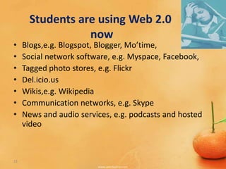 Students are using Web 2.0
                  now
•    Blogs,e.g. Blogspot, Blogger, Mo’time,
•    Social network software, e.g. Myspace, Facebook,
•    Tagged photo stores, e.g. Flickr
•    Del.icio.us
•    Wikis,e.g. Wikipedia
•    Communication networks, e.g. Skype
•    News and audio services, e.g. podcasts and hosted
     video



13
 