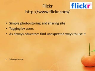 Flickr
                     http://www.flickr.com/

• Simple photo-storing and sharing site
• Tagging by users
• As always educators find unexpected ways to use it




•   16 ways to use
 