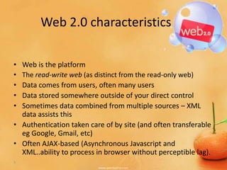 Web 2.0 characteristics

• Web is the platform
• The read-write web (as distinct from the read-only web)
• Data comes from users, often many users
• Data stored somewhere outside of your direct control
• Sometimes data combined from multiple sources – XML
  data assists this
• Authentication taken care of by site (and often transferable
  eg Google, Gmail, etc)
• Often AJAX-based (Asynchronous Javascript and
  XML..ability to process in browser without perceptible lag).
5
 