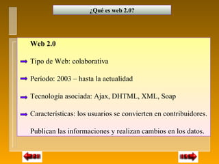 ¿Qué es web 2.0?




Web 2.0

Tipo de Web: colaborativa

Período: 2003 – hasta la actualidad

Tecnología asociada: Ajax, DHTML, XML, Soap

Características: los usuarios se convierten en contribuidores.

Publican las informaciones y realizan cambios en los datos.
 