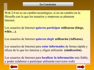 En Conclusión


Web 2.0 no es un cambio tecnológico, si no un cambio en la
filosofía con la que los usuarios y empresas se plantean
Internet.

Los usuarios de Internet quieren participar utilizaran (blogs,
wikis…).

Los usuarios de Internet quieren elegir utilizarán (AdSense).

Los usuarios de Internet para estar informados de forma rápida y
eficaz de lo que les interesa y eligen utilizarán (sindicación).

Los usuarios de Internet para localizar la información más fiable,
y poder colaborar o participar utilizarán (servicios web)
 