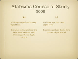 Alabama Course of Study
                              2009
              K-2                                3-5

10) Design original works using   12) Create a product using
digital tools.                    digital tools.

Examples: tools-digital drawing   Examples: products-digital story,
  tools, music software, word        podcast, digital artwork
  processing software, digital
           cameras
 
