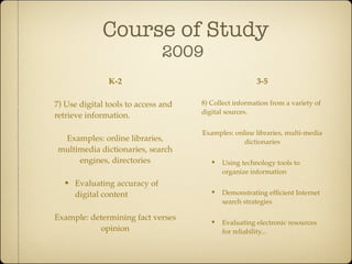Course of Study
                              2009
               K-2                                       3-5

7) Use digital tools to access and   8) Collect information from a variety of
                                     digital sources.
retrieve information.

                                     Examples: online libraries, multi-media
  Examples: online libraries,                     dictionaries
 multimedia dictionaries, search
      engines, directories             • Using technology tools to
                                           organize information
  • Evaluating accuracy of
     digital content                   • Demonstrating efﬁcient Internet
                                           search strategies

Example: determining fact verses
                                       • Evaluating electronic resources
            opinion                        for reliability...
 