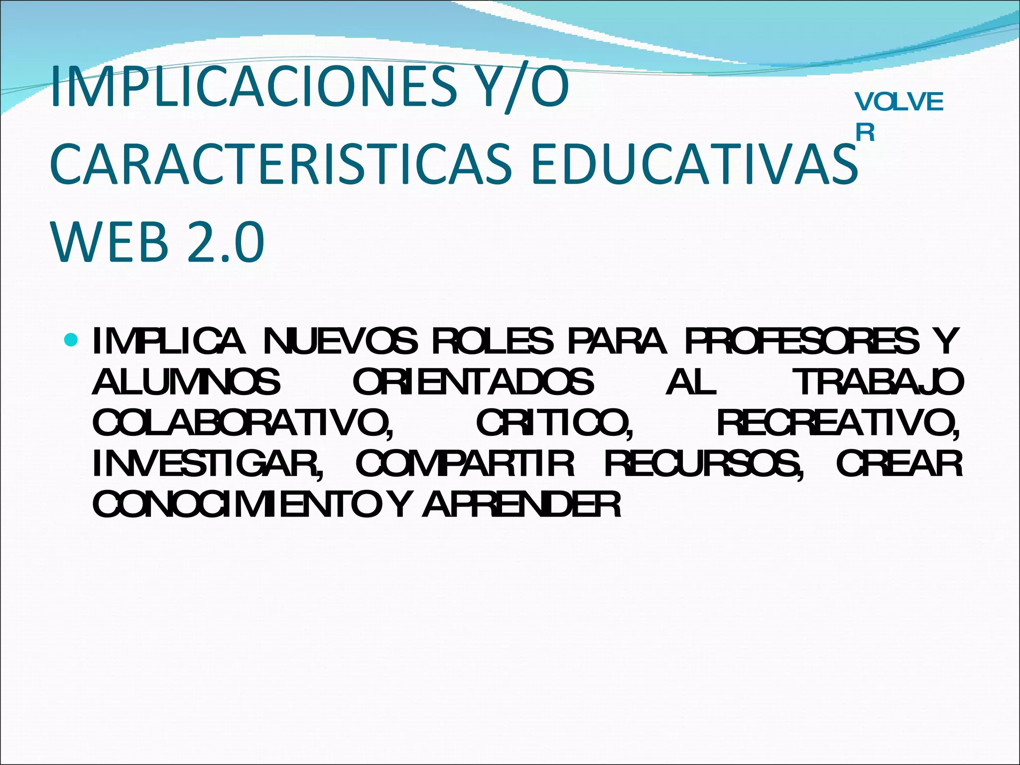 IMPLICACIONES Y/O CARACTERISTICAS EDUCATIVAS WEB 2.0 IMPLICA NUEVOS ROLES PARA PROFESORES Y ALUMNOS ORIENTADOS AL TRABAJO COLABORATIVO, CRITICO, RECREATIVO, INVESTIGAR, COMPARTIR RECURSOS, CREAR CONOCIMIENTO Y APRENDER VOLVER 